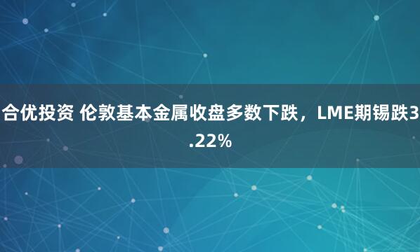 合优投资 伦敦基本金属收盘多数下跌，LME期锡跌3.22%