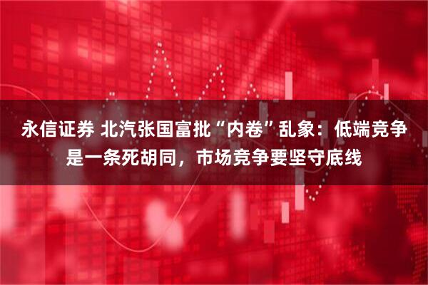 永信证券 北汽张国富批“内卷”乱象：低端竞争是一条死胡同，市场竞争要坚守底线