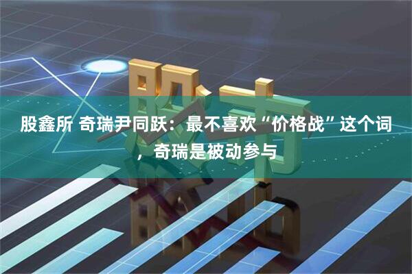 股鑫所 奇瑞尹同跃：最不喜欢“价格战”这个词，奇瑞是被动参与