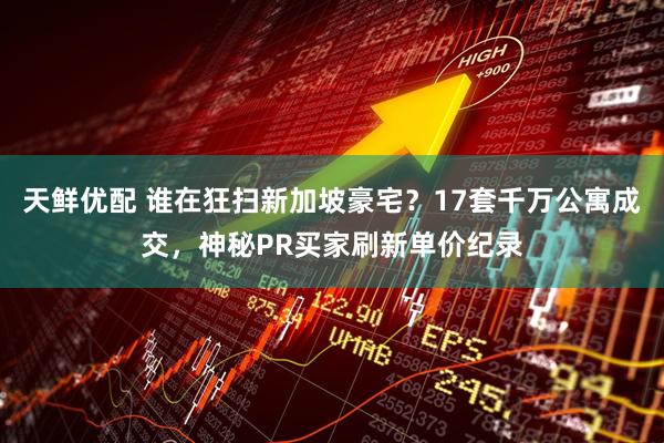 天鲜优配 谁在狂扫新加坡豪宅？17套千万公寓成交，神秘PR买家刷新单价纪录