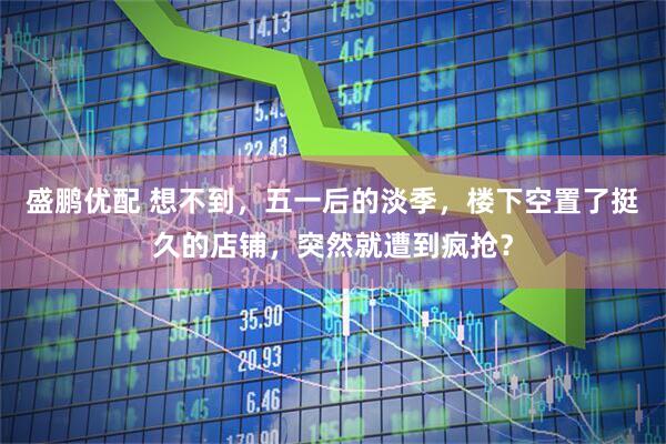 盛鹏优配 想不到，五一后的淡季，楼下空置了挺久的店铺，突然就遭到疯抢？