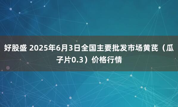 好股盛 2025年6月3日全国主要批发市场黄芪（瓜子片0.3）价格行情