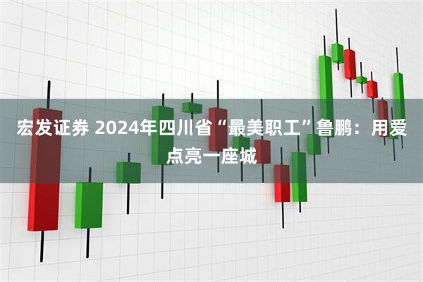 宏发证券 2024年四川省“最美职工”鲁鹏：用爱点亮一座城
