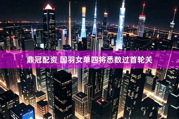 鼎冠配资 国羽女单四将悉数过首轮关