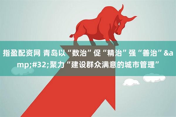 指盈配资网 青岛以“数治”促“精治”强“善治”&#32;聚力“建设群众满意的城市管理”
