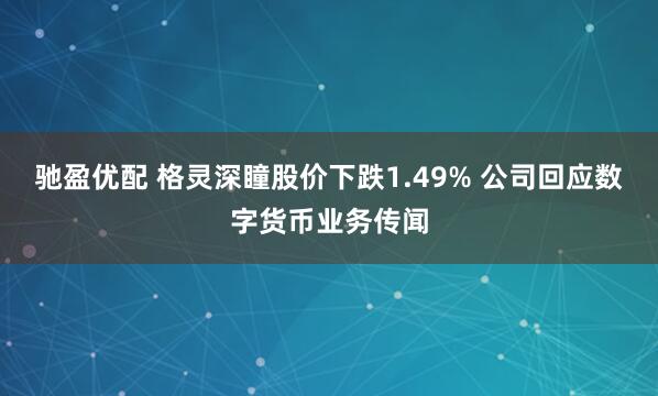 驰盈优配 格灵深瞳股价下跌1.49% 公司回应数字货币业务传闻
