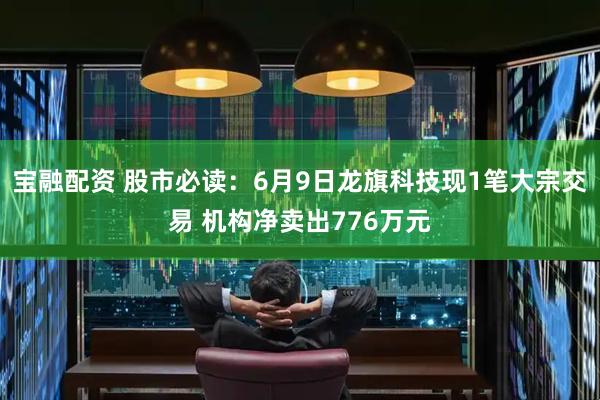 宝融配资 股市必读：6月9日龙旗科技现1笔大宗交易 机构净卖出776万元