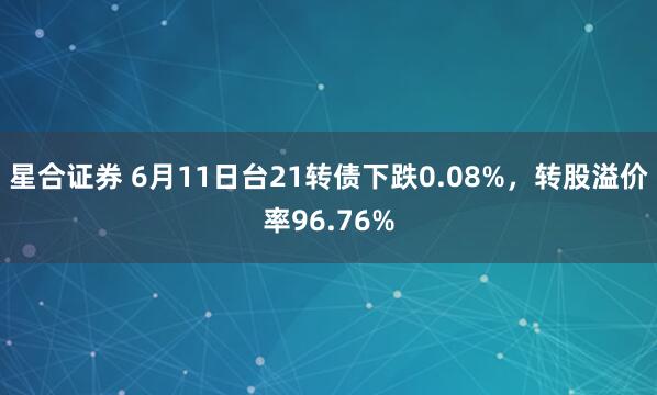星合证券 6月11日台21转债下跌0.08%，转股溢价率96.76%