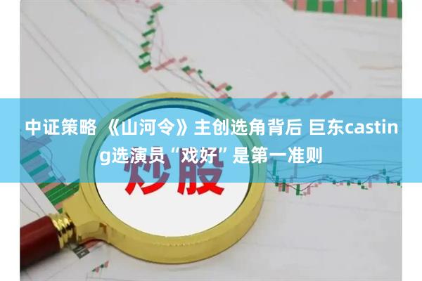 中证策略 《山河令》主创选角背后 巨东casting选演员“戏好”是第一准则