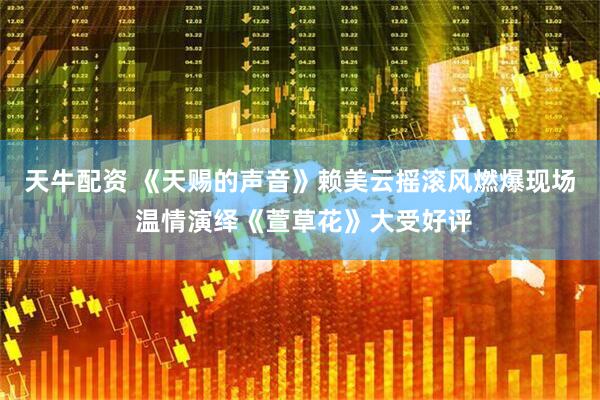 天牛配资 《天赐的声音》赖美云摇滚风燃爆现场 温情演绎《萱草花》大受好评