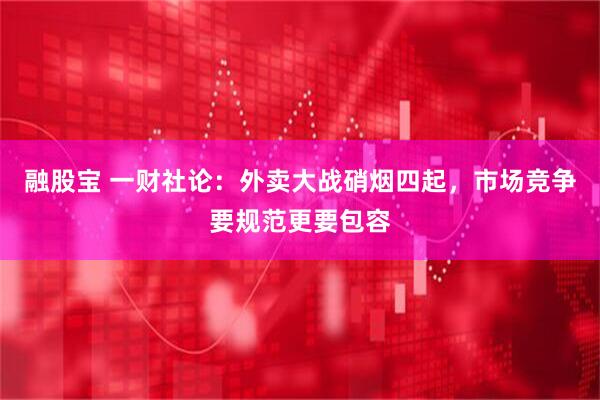 融股宝 一财社论：外卖大战硝烟四起，市场竞争要规范更要包容