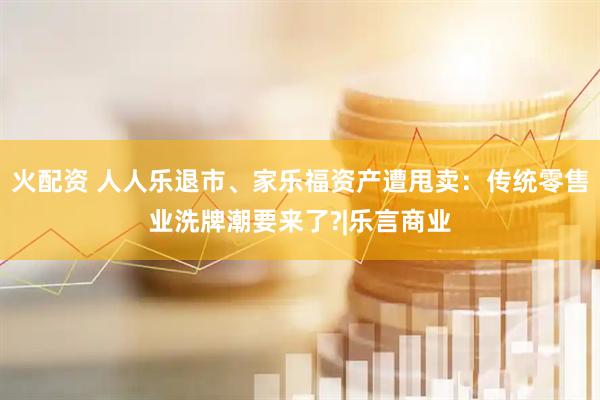 火配资 人人乐退市、家乐福资产遭甩卖：传统零售业洗牌潮要来了?|乐言商业
