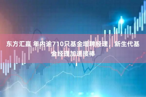东方汇赢 年内逾710只基金增聘经理，新生代基金经理加速接棒