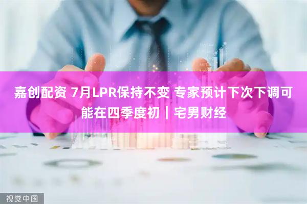 嘉创配资 7月LPR保持不变 专家预计下次下调可能在四季度初｜宅男财经
