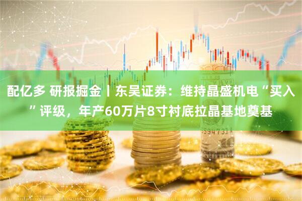 配亿多 研报掘金丨东吴证券：维持晶盛机电“买入”评级，年产60万片8寸衬底拉晶基地奠基
