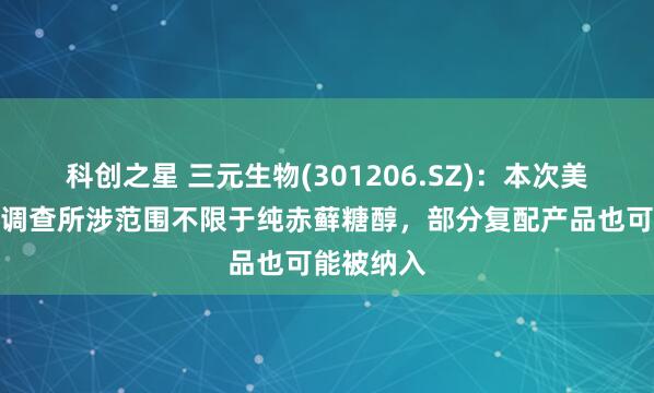 科创之星 三元生物(301206.SZ)：本次美国反倾销调查所涉范围不限于纯赤藓糖醇，部分复配产品也可能被纳入