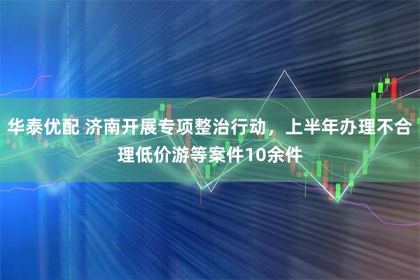 华泰优配 济南开展专项整治行动，上半年办理不合理低价游等案件10余件