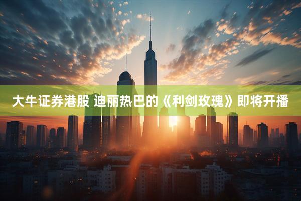 大牛证券港股 迪丽热巴的《利剑玫瑰》即将开播