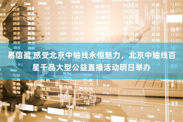 易信盈 感受北京中轴线永恒魅力，北京中轴线百星千品大型公益直播活动明日举办