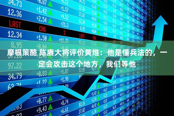 摩根策酪 陈赓大将评价黄维：他是懂兵法的，一定会攻击这个地方，我们等他
