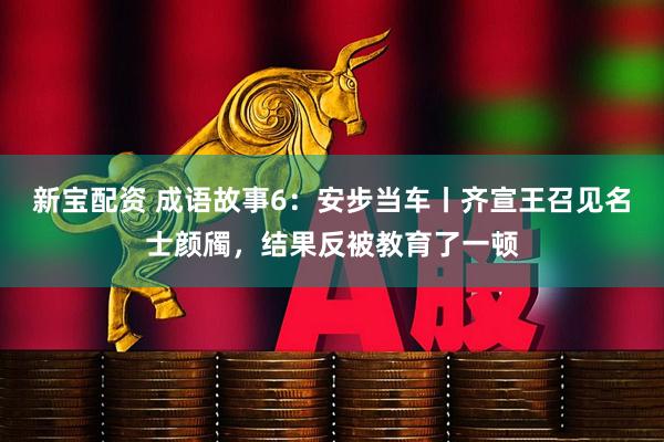 新宝配资 成语故事6：安步当车丨齐宣王召见名士颜斶，结果反被教育了一顿