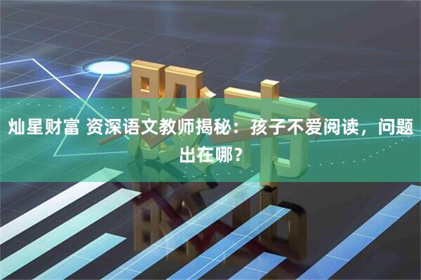 灿星财富 资深语文教师揭秘：孩子不爱阅读，问题出在哪？