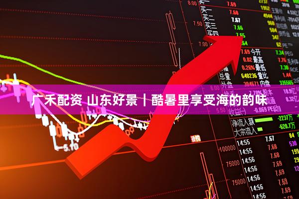 广禾配资 山东好景｜酷暑里享受海的韵味