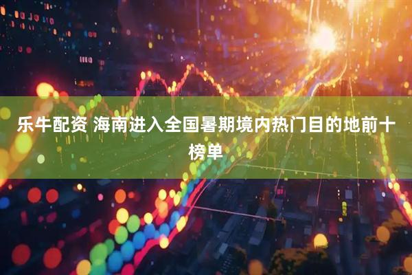 乐牛配资 海南进入全国暑期境内热门目的地前十榜单
