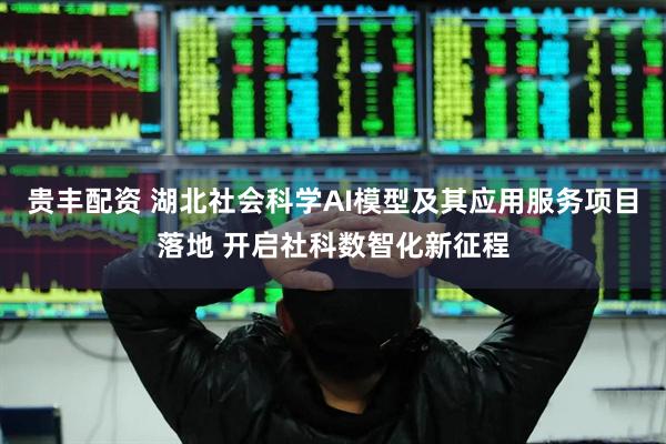 贵丰配资 湖北社会科学AI模型及其应用服务项目落地 开启社科数智化新征程