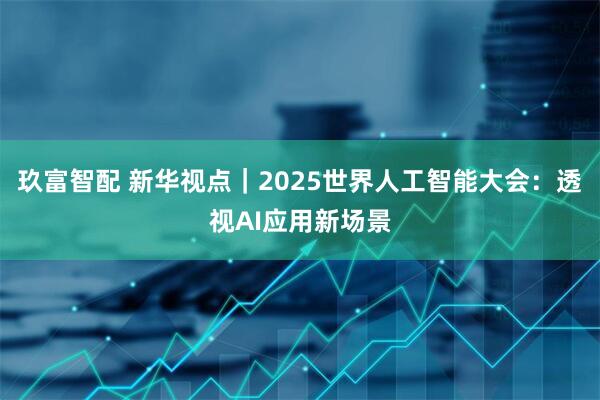 玖富智配 新华视点｜2025世界人工智能大会：透视AI应用新场景