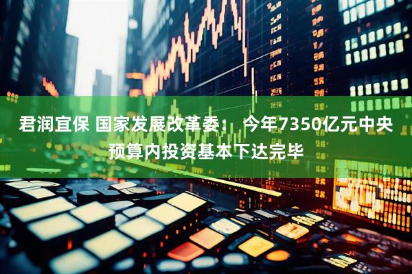君润宜保 国家发展改革委： 今年7350亿元中央预算内投资基本下达完毕