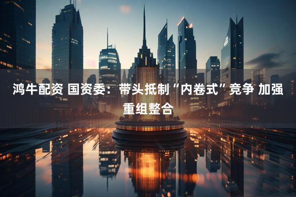鸿牛配资 国资委：带头抵制“内卷式”竞争 加强重组整合