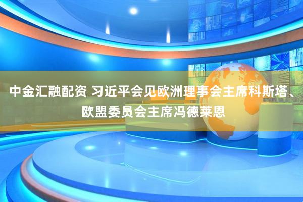中金汇融配资 习近平会见欧洲理事会主席科斯塔、 欧盟委员会主席冯德莱恩