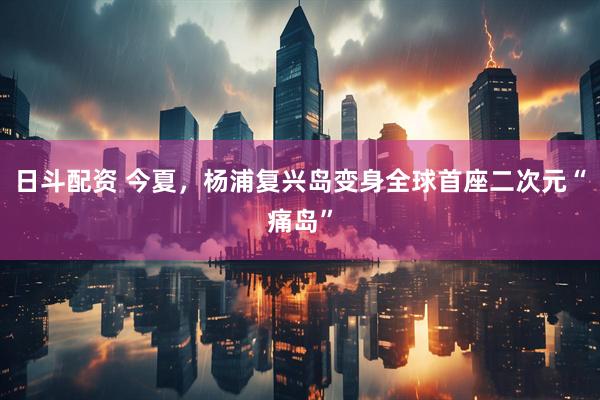 日斗配资 今夏，杨浦复兴岛变身全球首座二次元“痛岛”