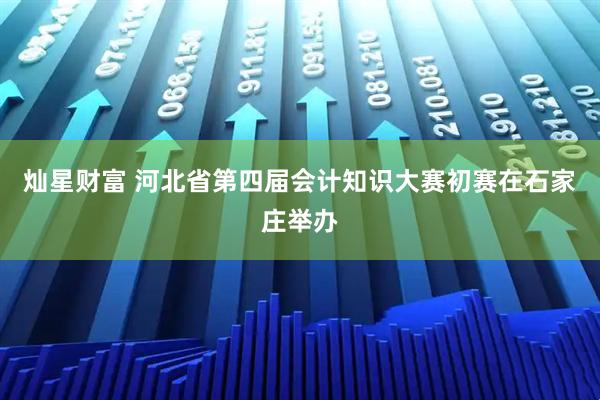 灿星财富 河北省第四届会计知识大赛初赛在石家庄举办