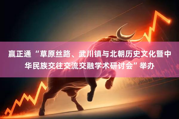 赢正通 “草原丝路、武川镇与北朝历史文化暨中华民族交往交流交融学术研讨会”举办