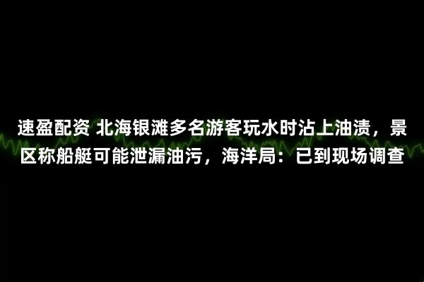 速盈配资 北海银滩多名游客玩水时沾上油渍，景区称船艇可能泄漏油污，海洋局：已到现场调查