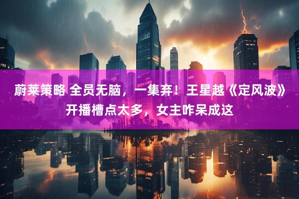蔚莱策略 全员无脑，一集弃！王星越《定风波》开播槽点太多，女主咋呆成这