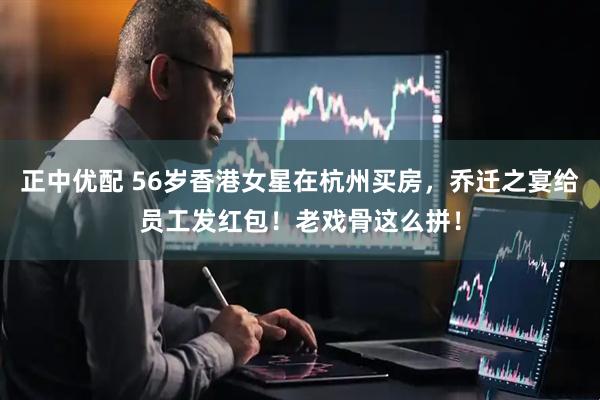 正中优配 56岁香港女星在杭州买房，乔迁之宴给员工发红包！老戏骨这么拼！