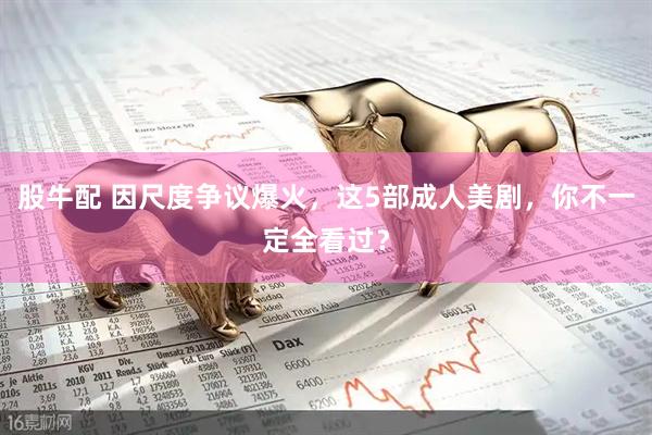 股牛配 因尺度争议爆火，这5部成人美剧，你不一定全看过？