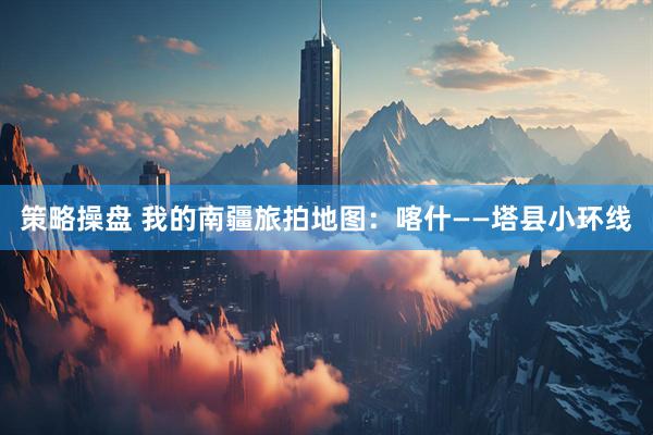 策略操盘 我的南疆旅拍地图：喀什——塔县小环线
