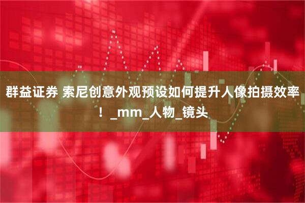 群益证券 索尼创意外观预设如何提升人像拍摄效率！_mm_人物_镜头