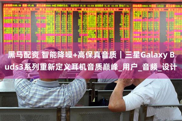 黑马配资 智能降噪+高保真音质｜三星Galaxy Buds3系列重新定义耳机音质巅峰_用户_音频_设计