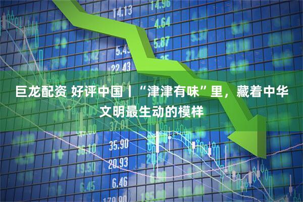 巨龙配资 好评中国丨“津津有味”里,藏着中华文明最生动的模样