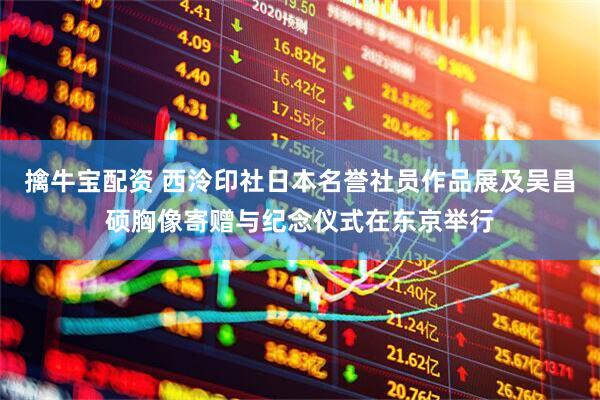 擒牛宝配资 西泠印社日本名誉社员作品展及吴昌硕胸像寄赠与纪念仪式在东京举行