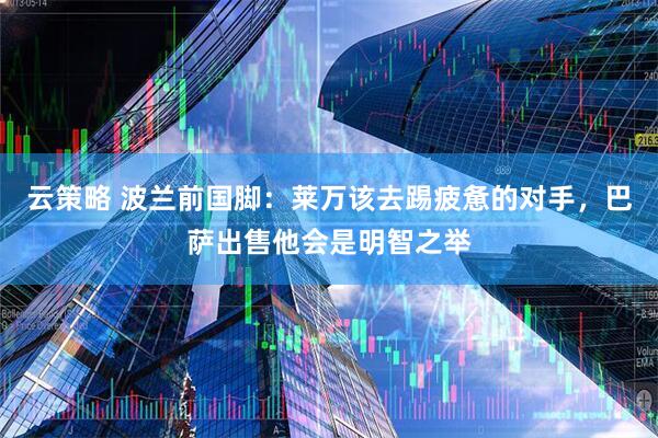 云策略 波兰前国脚：莱万该去踢疲惫的对手，巴萨出售他会是明智之举