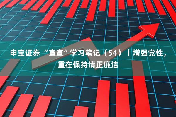 申宝证券 “宣宣”学习笔记（54）丨增强党性，重在保持清正廉洁