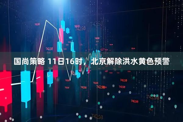 国尚策略 11日16时，北京解除洪水黄色预警
