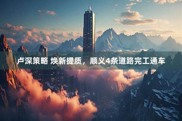 卢深策略 焕新提质，顺义4条道路完工通车
