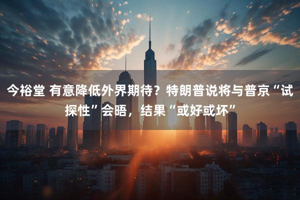 今裕堂 有意降低外界期待？特朗普说将与普京“试探性”会晤，结果“或好或坏”